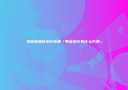 双层玻璃杯茶叶放哪「单层茶叶有什么作用」
