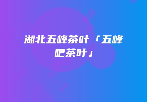 湖北五峰茶叶「五峰吧茶叶」