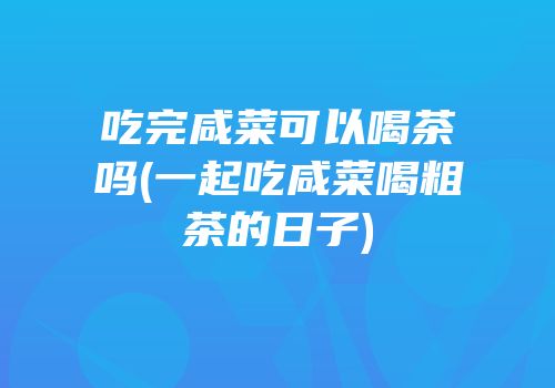 吃完咸菜可以喝茶吗(一起吃咸菜喝粗茶的日子)