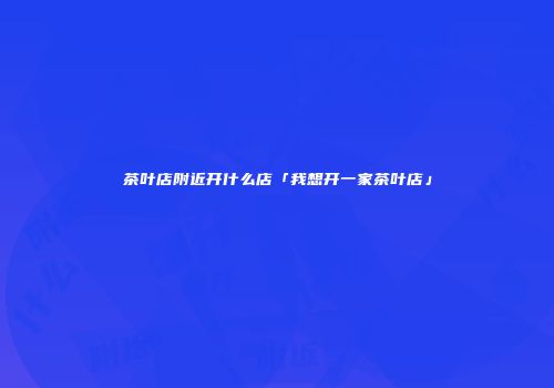 茶叶店附近开什么店「我想开一家茶叶店」