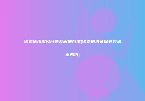 银壶使用常见问题及解决方法(银壶清洗及保养方法小妙招)