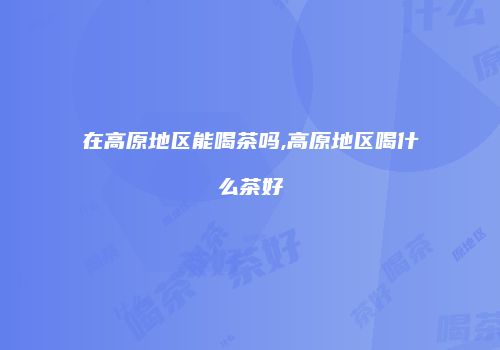 在高原地区能喝茶吗,高原地区喝什么茶好
