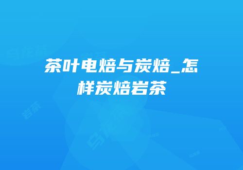 茶叶电焙与炭焙_怎样炭焙岩茶