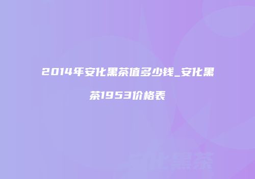 2014年安化黑茶值多少钱_安化黑茶1953价格表