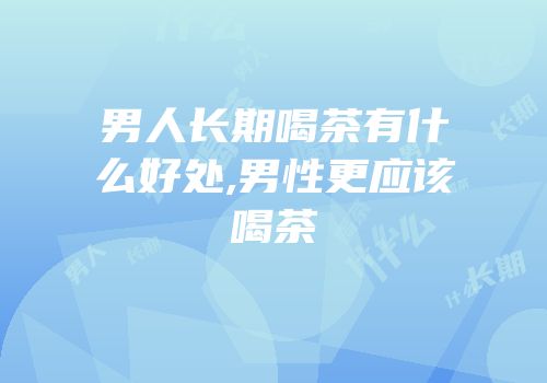 男人长期喝茶有什么好处,男性更应该喝茶