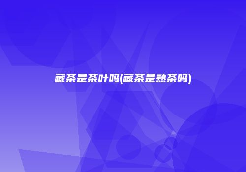 藏茶是茶叶吗(藏茶是熟茶吗)
