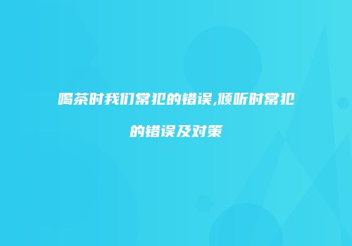 喝茶时我们常犯的错误,倾听时常犯的错误及对策