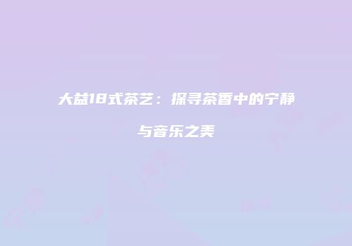 大益18式茶艺：探寻茶香中的宁静与音乐之美