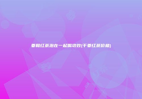 姜和红茶泡在一起喝功效(干姜红茶价格)