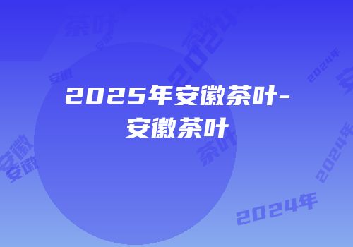 2025年安徽茶叶-安徽茶叶