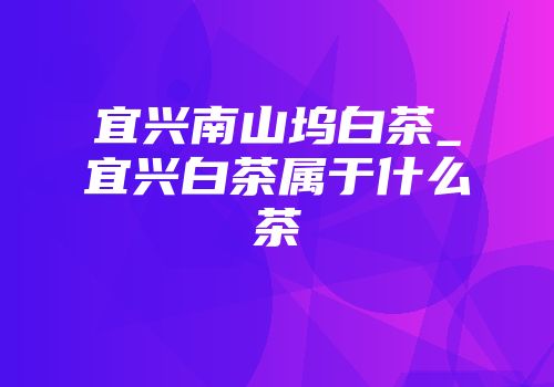 宜兴南山坞白茶_宜兴白茶属于什么茶