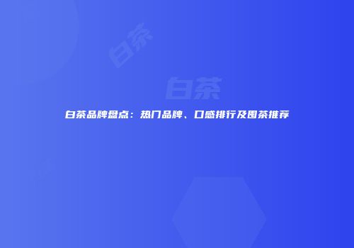 白茶品牌盘点：热门品牌、口感排行及囤茶推荐