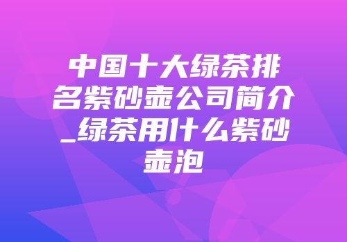 中国十大绿茶排名紫砂壶公司简介_绿茶用什么紫砂壶泡