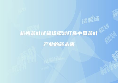 杭州茶叶试验场规划打造中国茶叶产业的新未来