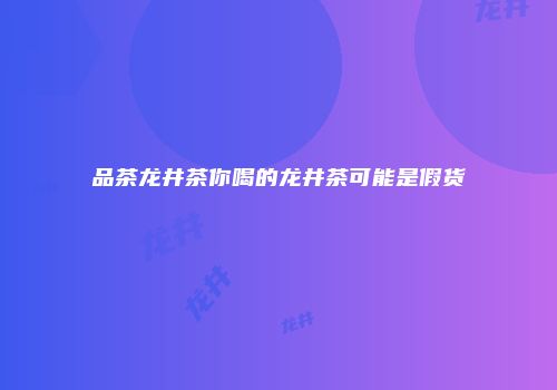品茶龙井茶你喝的龙井茶可能是假货