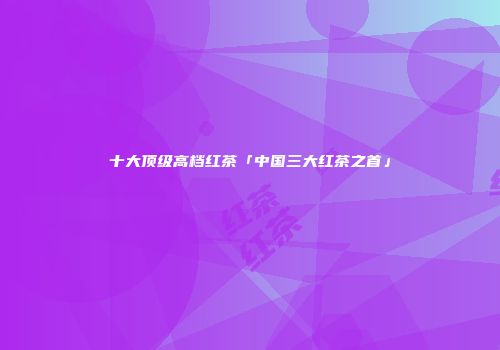 十大顶级高档红茶「中国三大红茶之首」