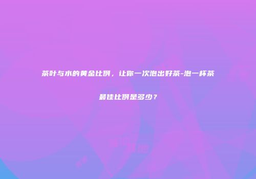 茶叶与水的黄金比例，让你一次泡出好茶-泡一杯茶最佳比例是多少？
