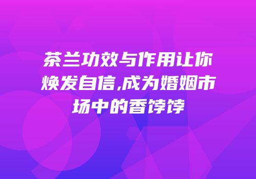 茶兰功效与作用让你焕发自信,成为婚姻市场中的香饽饽