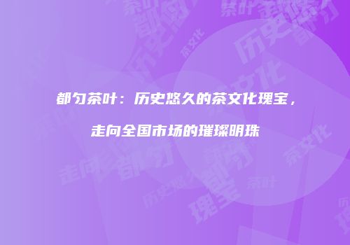 都匀茶叶：历史悠久的茶文化瑰宝，走向全国市场的璀璨明珠