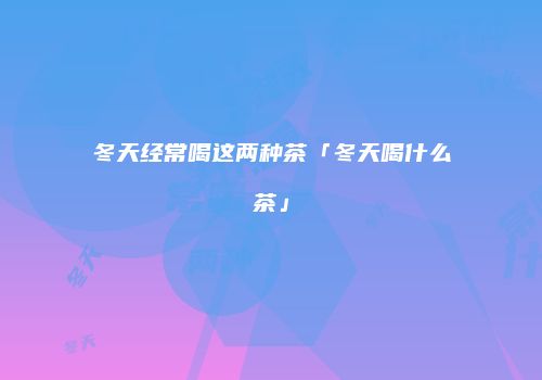 冬天经常喝这两种茶「冬天喝什么茶」