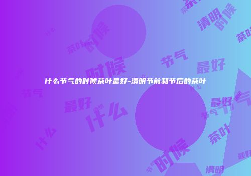 什么节气的时候茶叶最好-清明节前和节后的茶叶