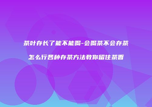 茶叶存长了能不能喝-会喝茶不会存茶怎么行各种存茶方法教你留住茶香