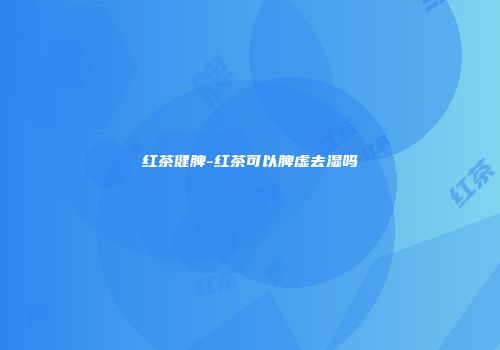 红茶健脾-红茶可以脾虚去湿吗