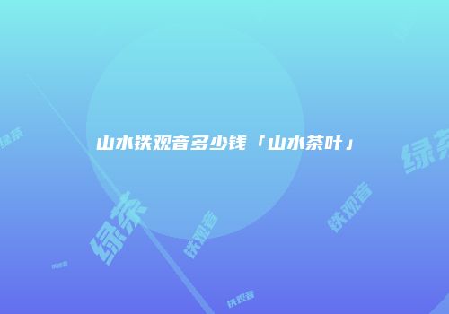山水铁观音多少钱「山水茶叶」