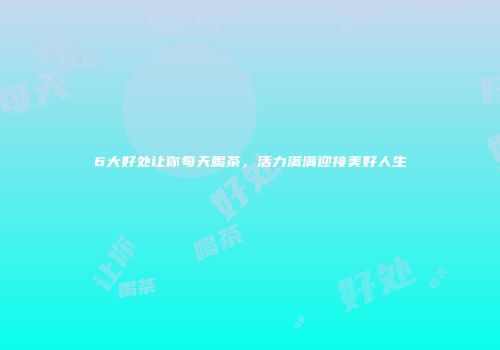 6大好处让你每天喝茶，活力满满迎接美好人生