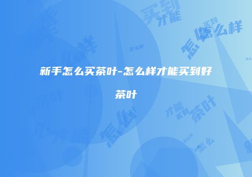 新手怎么买茶叶-怎么样才能买到好茶叶