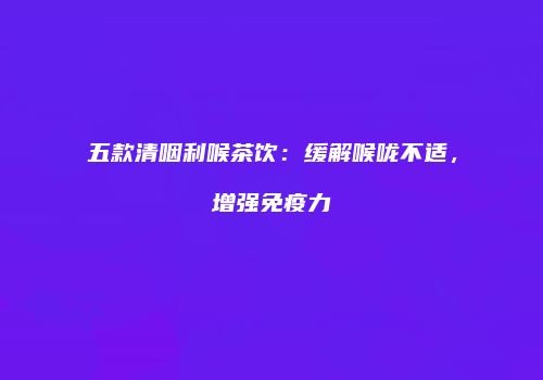 五款清咽利喉茶饮：缓解喉咙不适，增强免疫力