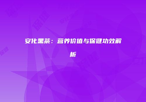 安化黑茶：营养价值与保健功效解析