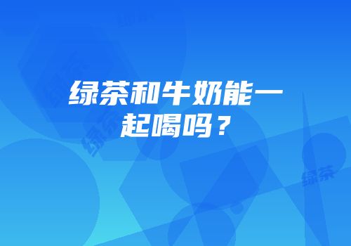 绿茶和牛奶能一起喝吗？