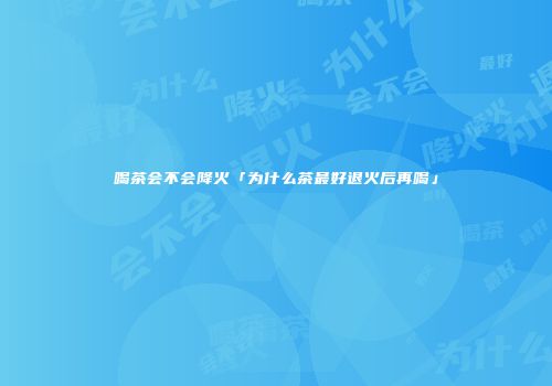 喝茶会不会降火「为什么茶最好退火后再喝」