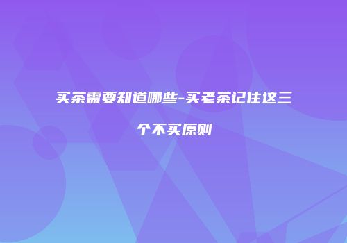 买茶需要知道哪些-买老茶记住这三个不买原则