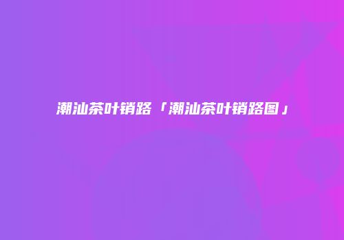 潮汕茶叶销路「潮汕茶叶销路图」