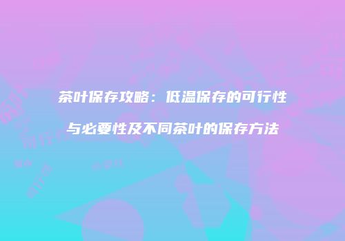 茶叶保存攻略：低温保存的可行性与必要性及不同茶叶的保存方法