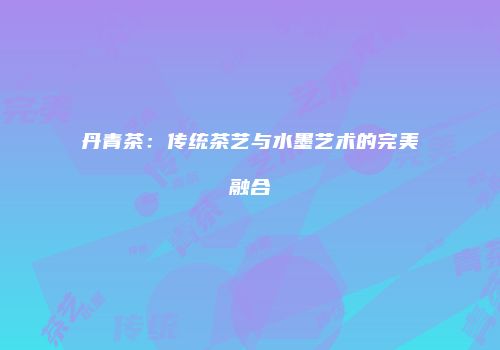 丹青茶：传统茶艺与水墨艺术的完美融合
