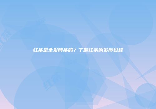红茶是全发酵茶吗？了解红茶的发酵过程