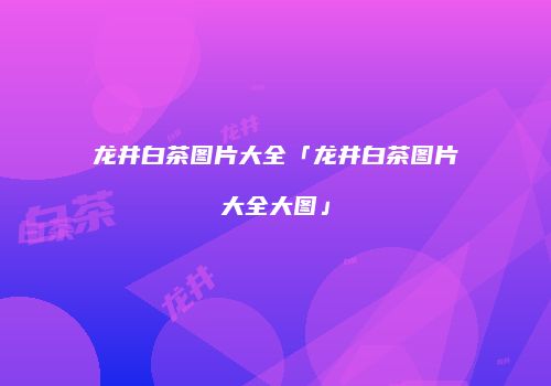 龙井白茶图片大全「龙井白茶图片大全大图」