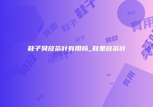 鞋子臭放茶叶有用吗_鞋里放茶叶