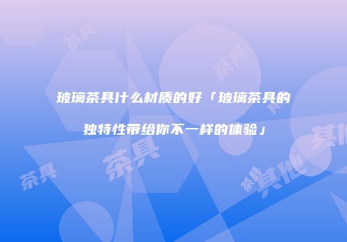 玻璃茶具什么材质的好「玻璃茶具的独特性带给你不一样的体验」