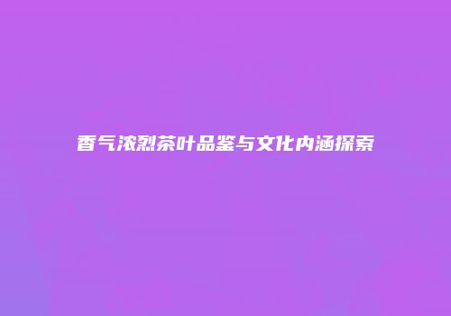 香气浓烈茶叶品鉴与文化内涵探索