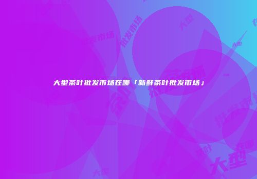 大型茶叶批发市场在哪「新鲜茶叶批发市场」
