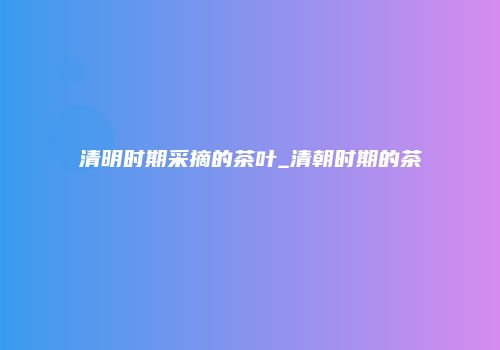 清明时期采摘的茶叶_清朝时期的茶