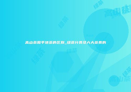 高山茶和平地茶的区别_绿茶分类及六大茶类的