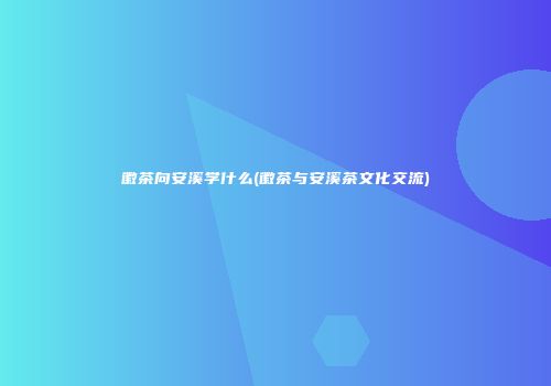 徽茶向安溪学什么(徽茶与安溪茶文化交流)