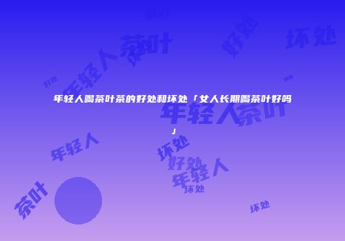 年轻人喝茶叶茶的好处和坏处「女人长期喝茶叶好吗」