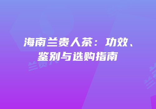 海南兰贵人茶：功效、鉴别与选购指南
