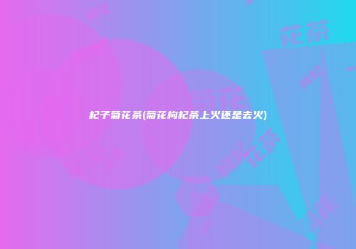 杞子菊花茶(菊花枸杞茶上火还是去火)